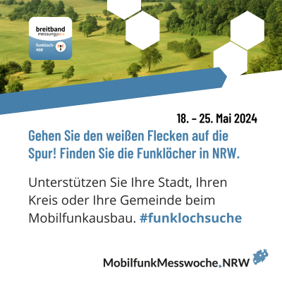 Oben Bild von grüner Wiese & Bäume, rechts & mittig je 2 weiße Sechsecke, links abgerundetes Quadrat: oben weiß & schwarze Schrift „breitband messung“, unten blau & weiße Schrift „funkloch-app“, darunter blauer Balken, darunter in schwarz „18. – 25. Mai 2024“, in blau „Gehen Sie den weißen Flecken auf die Spur! Finden Sie die Funklöcher in NRW.“, in schwarz “Unterstützen Sie Ihre Stadt, Ihren Kreis oder Ihre Gemeinde beim Mobilfunkausbau.“, in blau „#funklochsuche“, unten rechts Logo MobilfunkMessweoche.NRW